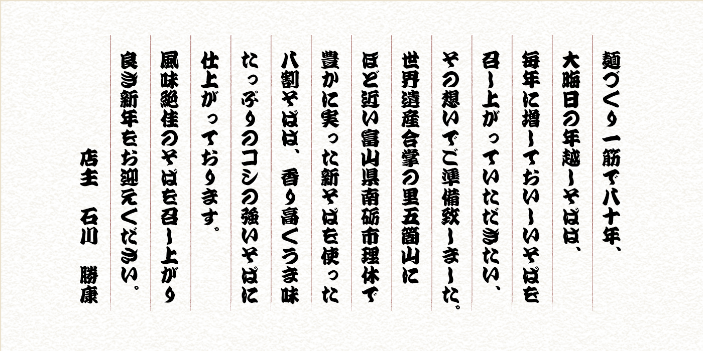 麺づくり一筋で79年、大晦日の年越しそばは、例年にも増して美味しいそばを召し上がっていただきたい、その想いでご準備いたしました。世界遺産合掌の里五箇山にほど近い富山県南砺市理休で豊かに実った新そばを使った八割そばは、香り高くうま味たっぷりのコシの強いそばに仕上がっております。風味絶佳のそばを召し上がり良き新年をお迎えください。 店主 石川勝康