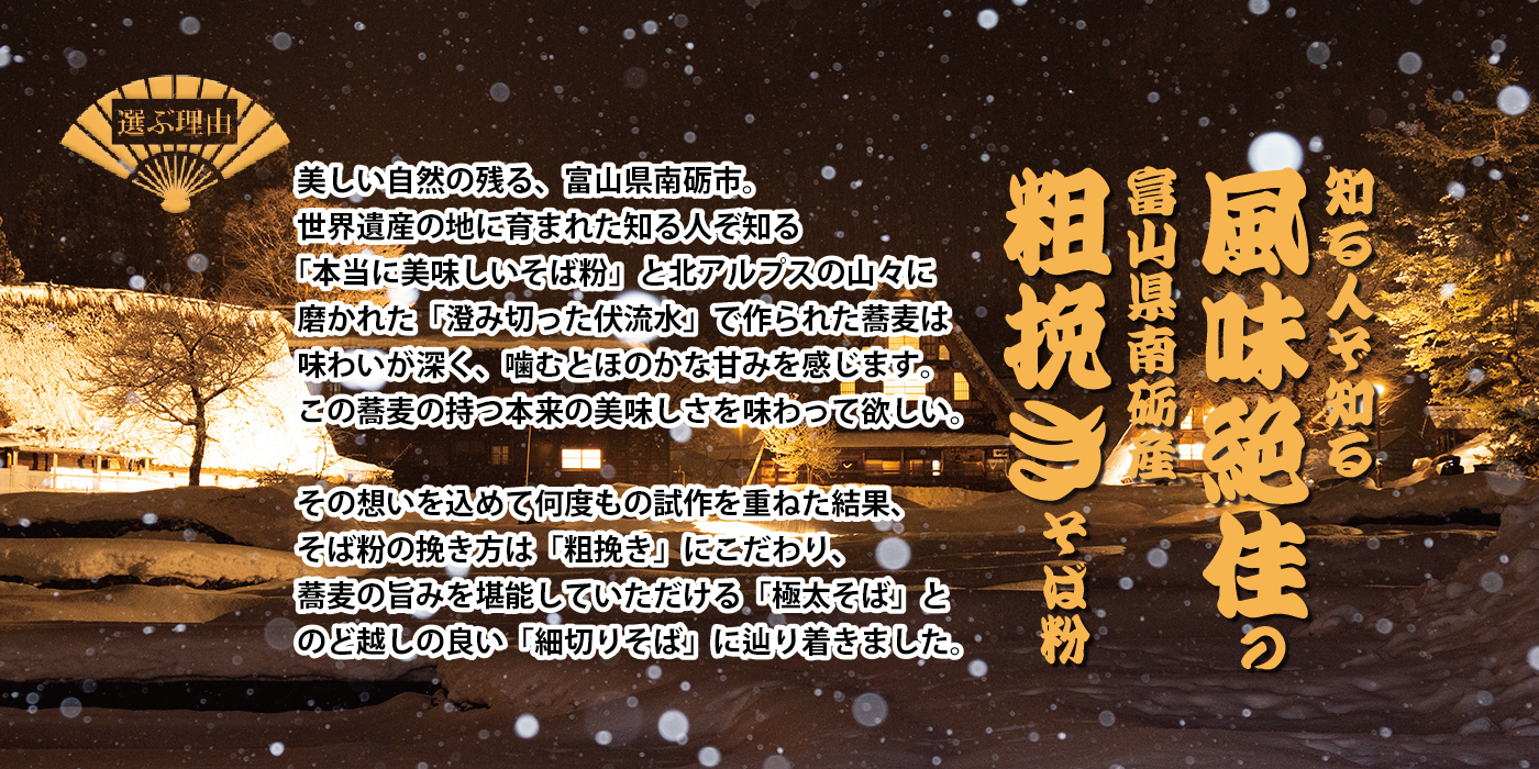 選ぶ理由 知る人ぞ知る「風味絶佳」の富山県南砺産「粗びき」そば粉 美しい自然の残る富山県南砺市。世界遺産の地に育まれた知る人ぞ知る「本当に美味しいそば粉」と北アルプスの山々に磨かれた「澄み切った伏流水」で作られた蕎麦は味わいが深く、噛むとほのかな甘みを感じます。この蕎麦の持つ本来の美しさを味わってほしい。 その想いを込めて何度もの試作を重ねた結果、そば粉の挽き方は「粗びき」にこだわり、蕎麦の旨味を堪能していただける「極太そば」とのど越しの良い「細切りそば」に辿りつきました。