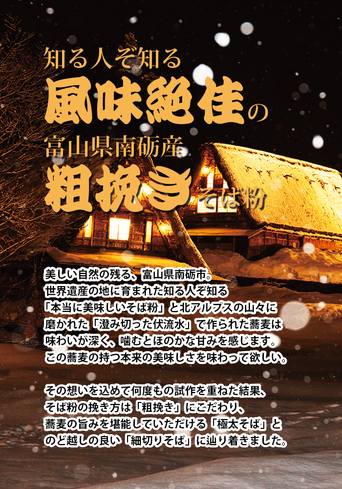 知る人ぞ知る「風味絶佳」の富山県南砺産「粗びき」そば粉 美しい自然の残る富山県南砺市。世界遺産の地に育まれた知る人ぞ知る「本当に美味しいそば粉」と北アルプスの山々に磨かれた「澄み切った伏流水」で作られた蕎麦は味わいが深く、噛むとほのかな甘みを感じます。この蕎麦の持つ本来の美しさを味わってほしい。 その想いを込めて何度もの試作を重ねた結果、そば粉の挽き方は「粗びき」にこだわり、蕎麦の旨味を堪能していただける「極太そば」とのど越しの良い「細切りそば」に辿りつきました。