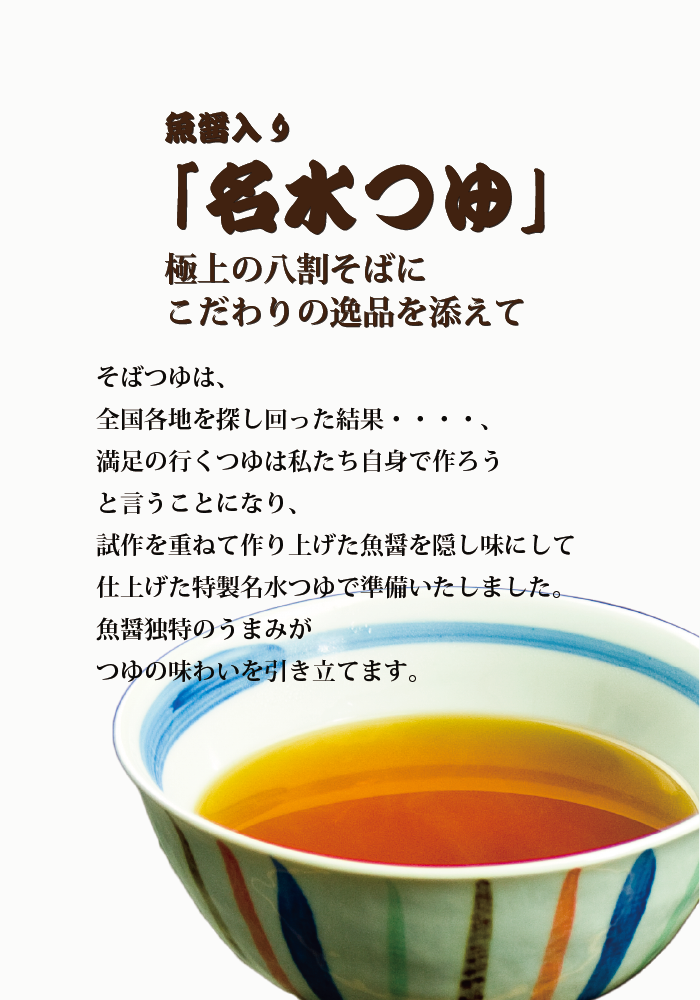 魚醤入り「名水つゆ」極上の八割そばにこだわりの逸品を添えて そばつゆは、全国各地を探し回った結果、満足のつゆは私たち自身で作ろうということとなり、試作を重ね作り上げた魚醤を隠し味にし仕上げた特製名水つゆで準備いたしました。魚醤独特の旨味が素材の味わいを引き立てます。