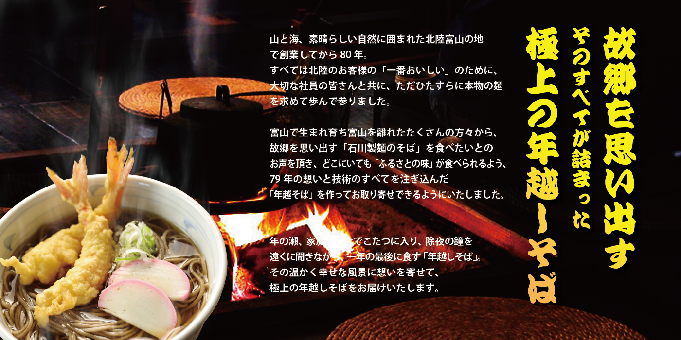 故郷を思い出す そのすべてが詰まった極上の年越しそば 山と海、素晴らしい自然に囲まれた北陸富山の地で創業してから長年 すべては北陸のお客様の「一番おいしい」のために、大切な社員の皆さんと共に、ただひたすら本物の麺を求めて歩んで参りました。 富山で生まれ育ち富山を離れたたくさんの方々から、故郷を思い出す「石川製麺のそば」を食べたいとのお声を頂き、どこにいても「ふるさとの味」が食べられるよう、長年の想いと技術のすべてを注ぎ込んだ「年越しそば」を作ってお取り寄せできるようにいたしました。 年の瀬、家族みんなでこたつに入り。除夜の鐘を遠くに聞きながら、一年の最後に食す「年越しそば」その温かく幸せな風景に思いを寄せ、極上の年越し蕎麦をお届けいたします。