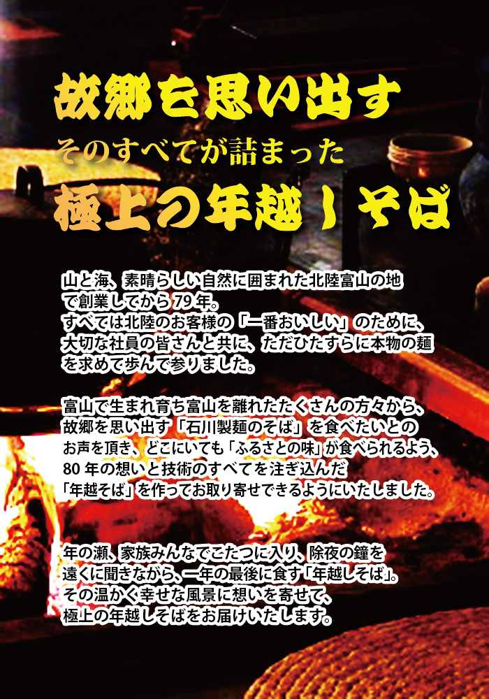 故郷を思い出す そのすべてが詰まった極上の年越しそば 山と海、素晴らしい自然に囲まれた北陸富山の地で創業してから長年 すべては北陸のお客様の「一番おいしい」のために、大切な社員の皆さんと共に、ただひたすら本物の麺を求めて歩んで参りました。 富山で生まれ育ち富山を離れたたくさんの方々から、故郷を思い出す「石川製麺のそば」を食べたいとのお声を頂き、どこにいても「ふるさとの味」が食べられるよう、長年の想いと技術のすべてを注ぎ込んだ「年越しそば」を作ってお取り寄せできるようにいたしました。 年の瀬、家族みんなでこたつに入り。除夜の鐘を遠くに聞きながら、一年の最後に食す「年越しそば」その温かく幸せな風景に思いを寄せ、極上の年越し蕎麦をお届けいたします。